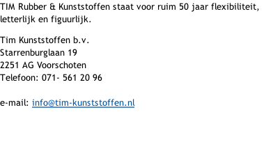 TIM Rubber & Kunststoffen staat voor ruim 50 jaar flexibiliteit, letterlijk en figuurlijk. Tim Kunststoffen b.v.  Starrenburglaan 19 2251 AG Voorschoten Telefoon: 071- 561 20 96 e-mail: info@tim-kunststoffen.nl